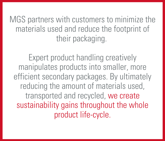 MGS partners with customers to minimize the materials used and reduce the footprint of their packaging. Expert product handling creatively manipulates products into smaller, more efficient secondary packages. By ultimately reducing the amount of materials used, transported and recycled, we create sustainability gains throughout the whole product lifecycle.  