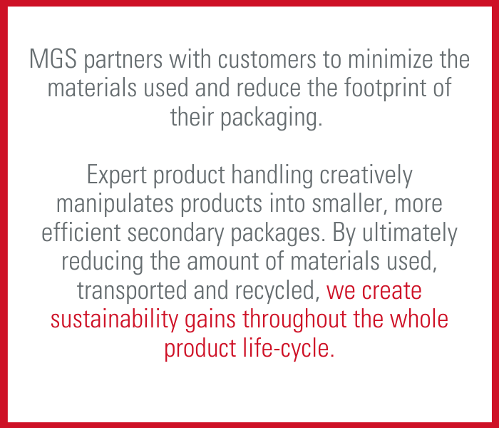 Sustainability Drives Packaging Design MGS partners with customers to minimize the materials used and reduce the footprint of their packaging. Expert product handling creatively manipulates products into smaller, more efficient secondary packages. By ultimately reducing the amount of materials used, transported and recycled, we create sustainability gains throughout the whole product lifecycle.